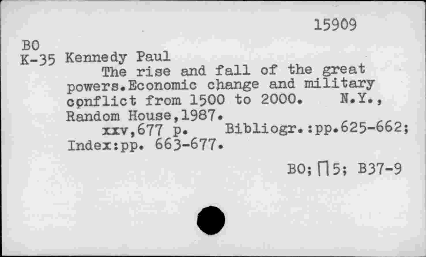 ﻿15909
BO
K-35 Kennedy Paul
The rise and fall of the great powers.Economic change and military cpnflict from 1500 to 2000.	N.Y.,
Random House,1987*
xxv,677 P* Bibliogr.:pp*625-662; Indexspp. 663-677*
BO; fl 5; B37-9